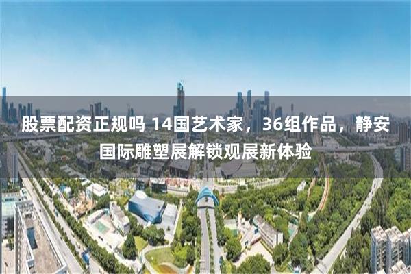股票配资正规吗 14国艺术家,36组作品,静安国际雕塑展解锁观展新体验