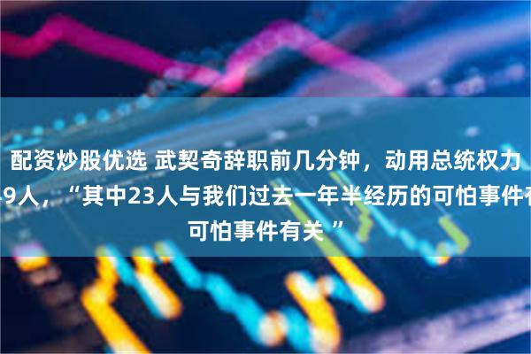 配资炒股优选 武契奇辞职前几分钟,动用总统权力赦免49人,“其中23人与我们过去一年半经历的可怕事件有关 ”