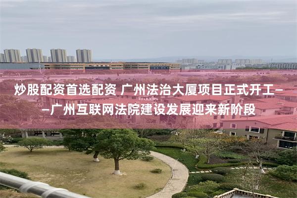 炒股配资首选配资 广州法治大厦项目正式开工——广州互联网法院建设发展迎来新阶段