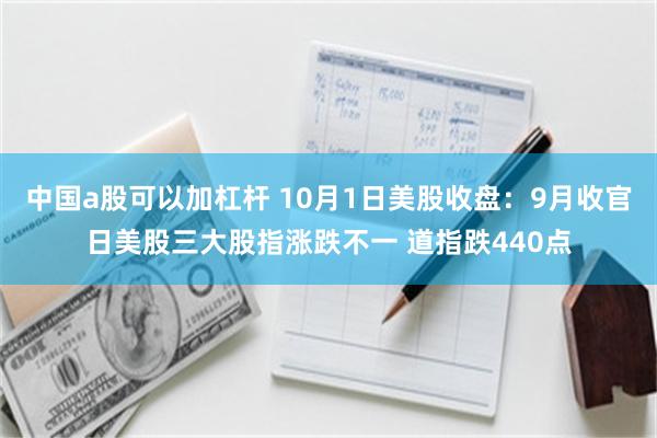 中国a股可以加杠杆 10月1日美股收盘：9月收官日美股三大股指涨跌不一 道指跌440点
