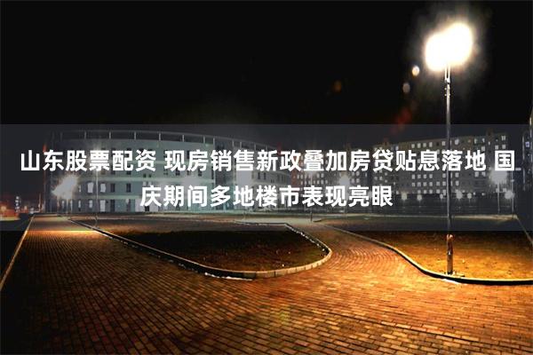 山东股票配资 现房销售新政叠加房贷贴息落地 国庆期间多地楼市表现亮眼