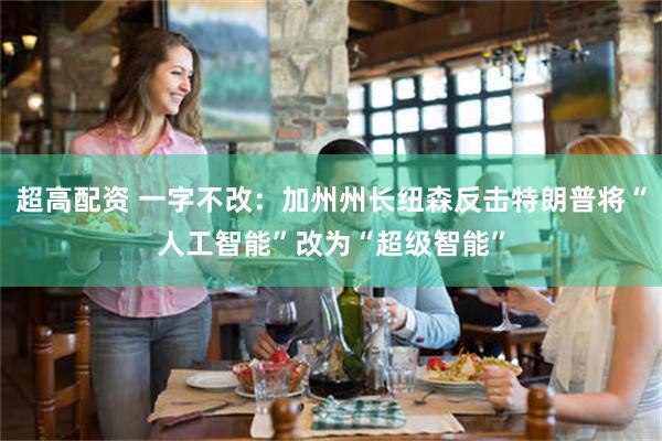 超高配资 一字不改：加州州长纽森反击特朗普将“人工智能”改为“超级智能”