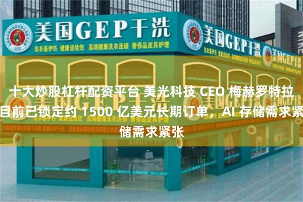 十大炒股杠杆配资平台 美光科技 CEO 梅赫罗特拉：目前已锁定约 1500 亿美元长期订单，AI 存储需求紧张