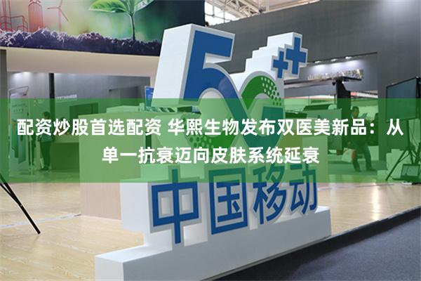 配资炒股首选配资 华熙生物发布双医美新品：从单一抗衰迈向皮肤系统延衰