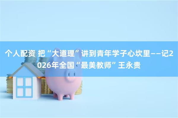 个人配资 把“大道理”讲到青年学子心坎里——记2026年全国“最美教师”王永贵