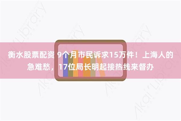 衡水股票配资 9个月市民诉求15万件！上海人的急难愁，17位局长明起接热线来督办