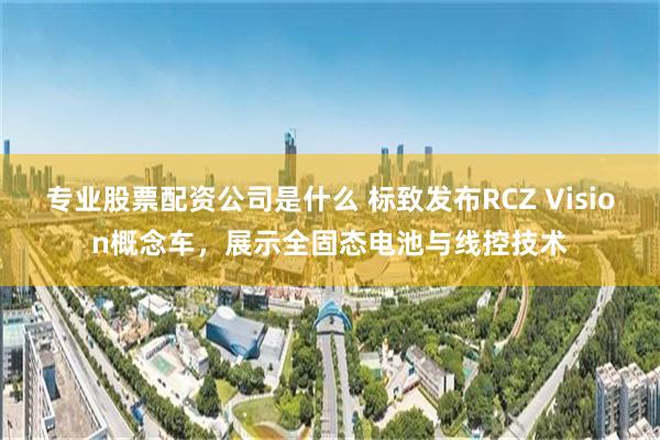 专业股票配资公司是什么 标致发布RCZ Vision概念车，展示全固态电池与线控技术