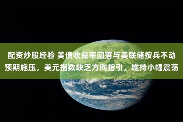 配资炒股经验 美债收益率回落与美联储按兵不动预期施压,美元指数缺乏方向指引,维持小幅震荡