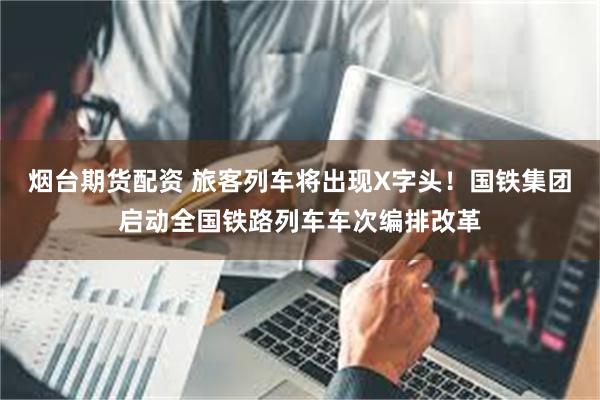 烟台期货配资 旅客列车将出现X字头！国铁集团启动全国铁路列车车次编排改革