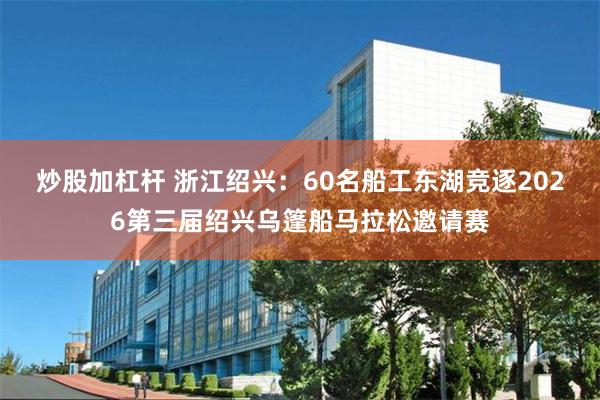 炒股加杠杆 浙江绍兴：60名船工东湖竞逐2026第三届绍兴乌篷船马拉松邀请赛