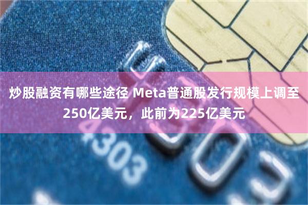 炒股融资有哪些途径 Meta普通股发行规模上调至250亿美元，此前为225亿美元
